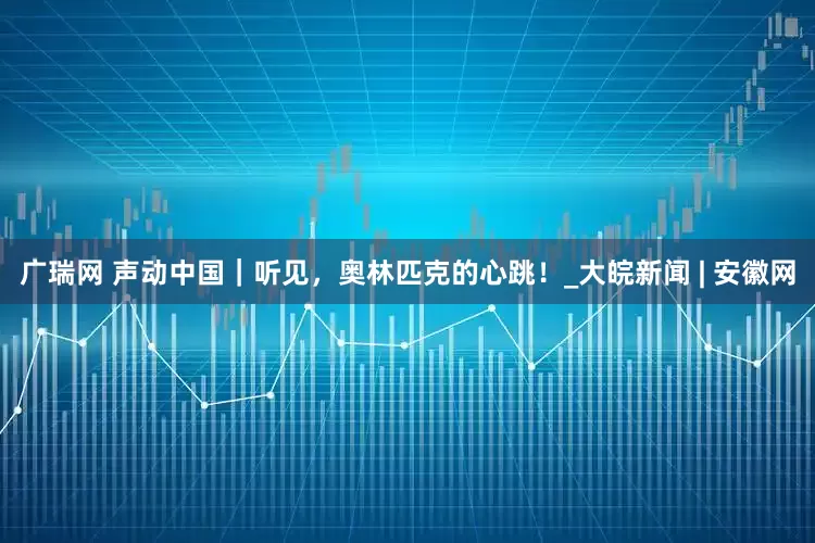 广瑞网 声动中国｜听见，奥林匹克的心跳！_大皖新闻 | 安徽网