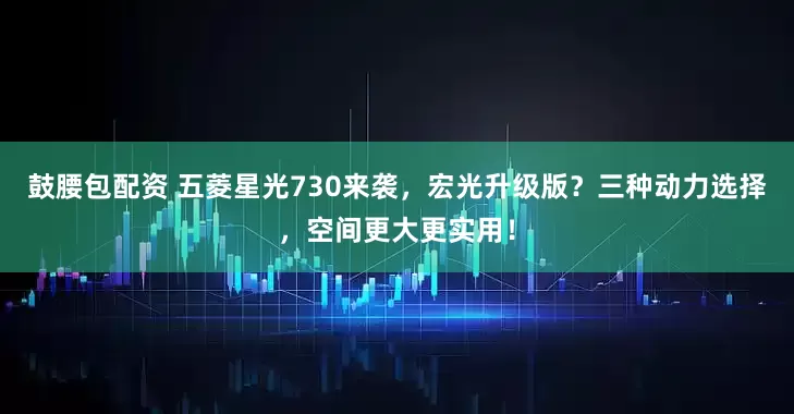鼓腰包配资 五菱星光730来袭，宏光升级版？三种动力选择，空间更大更实用！