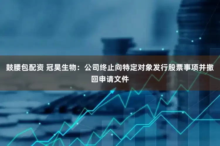 鼓腰包配资 冠昊生物：公司终止向特定对象发行股票事项并撤回申请文件