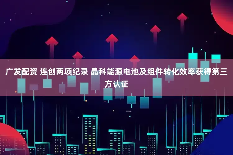 广发配资 连创两项纪录 晶科能源电池及组件转化效率获得第三方认证