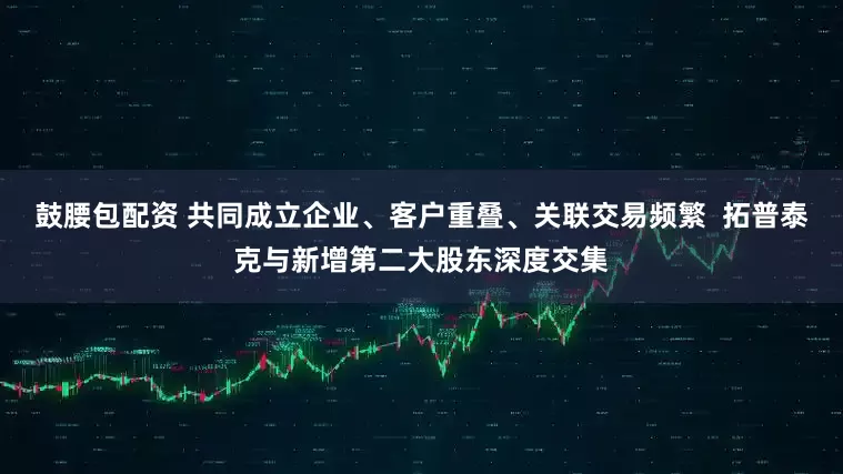 鼓腰包配资 共同成立企业、客户重叠、关联交易频繁  拓普泰克与新增第二大股东深度交集