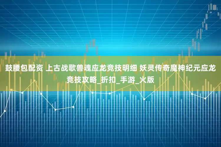 鼓腰包配资 上古战歌兽魂应龙竞技明细 妖灵传奇魔神纪元应龙竞技攻略_折扣_手游_火版