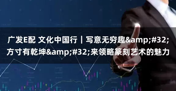 广发E配 文化中国行｜写意无穷趣&#32;方寸有乾坤&#32;来领略篆刻艺术的魅力