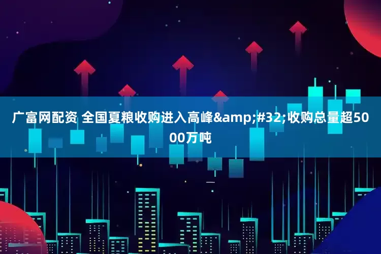 广富网配资 全国夏粮收购进入高峰&#32;收购总量超5000万吨
