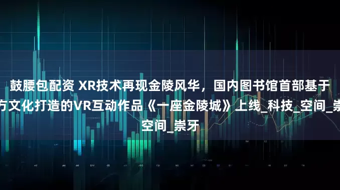 鼓腰包配资 XR技术再现金陵风华，国内图书馆首部基于地方文化打造的VR互动作品《一座金陵城》上线_科技_空间_崇牙