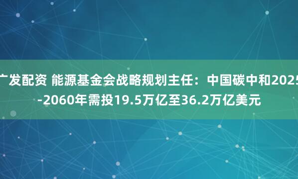 广发配资 能源基金会战略规划主任：中国碳中和2025-2060年需投19.5万亿至36.2万亿美元