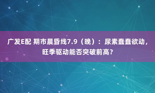 广发E配 期市晨昏线7.9（晚）：尿素蠢蠢欲动，旺季驱动能否突破前高？
