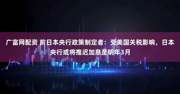 广富网配资 前日本央行政策制定者：受美国关税影响，日本央行或将推迟加息至明年3月
