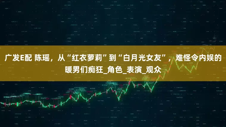 广发E配 陈瑶，从“红衣萝莉”到“白月光女友”，难怪令内娱的暖男们痴狂_角色_表演_观众