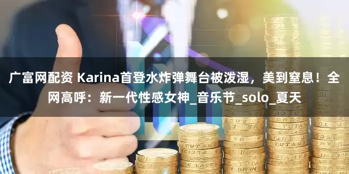 广富网配资 Karina首登水炸弹舞台被泼湿，美到窒息！全网高呼：新一代性感女神_音乐节_solo_夏天