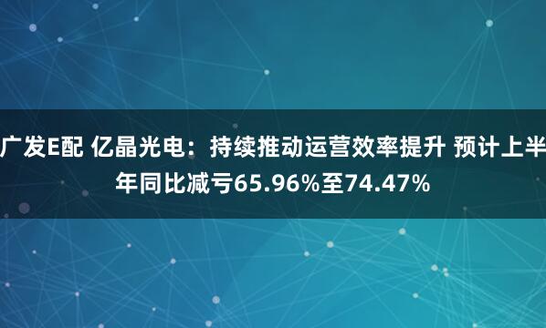 广发E配 亿晶光电：持续推动运营效率提升 预计上半年同比减亏65.96%至74.47%