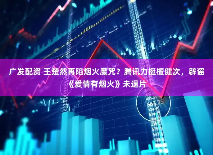 广发配资 王楚然再陷烟火魔咒？腾讯力挺檀健次，辟谣《爱情有烟火》未退片