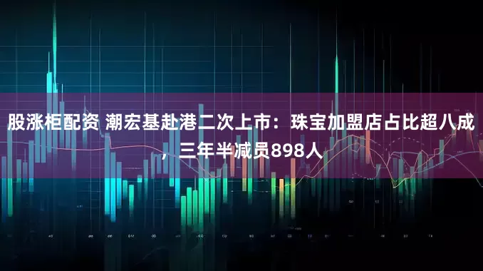 股涨柜配资 潮宏基赴港二次上市：珠宝加盟店占比超八成，三年半减员898人