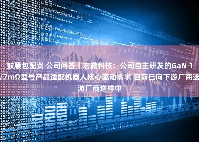 鼓腰包配资 公司问答丨宏微科技：公司自主研发的GaN 100V/7mΩ型号产品适配机器人核心驱动需求 目前已向下游厂商送样中