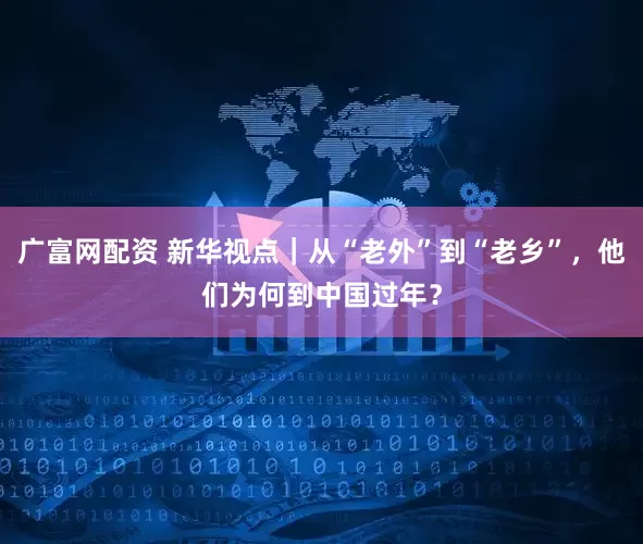 广富网配资 新华视点｜从“老外”到“老乡”，他们为何到中国过年？