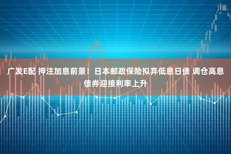 广发E配 押注加息前景！日本邮政保险拟弃低息日债 调仓高息债券迎接利率上升