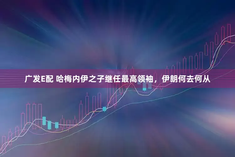广发E配 哈梅内伊之子继任最高领袖，伊朗何去何从
