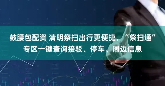 鼓腰包配资 清明祭扫出行更便捷，“祭扫通”专区一键查询接驳、停车、周边信息