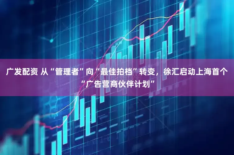 广发配资 从“管理者”向“最佳拍档”转变，徐汇启动上海首个“广告营商伙伴计划”
