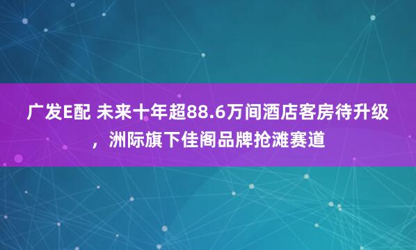 广发E配 未来十年超88.6万间酒店客房待升级，洲际旗下佳阁品牌抢滩赛道