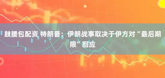 鼓腰包配资 特朗普：伊朗战事取决于伊方对“最后期限”回应