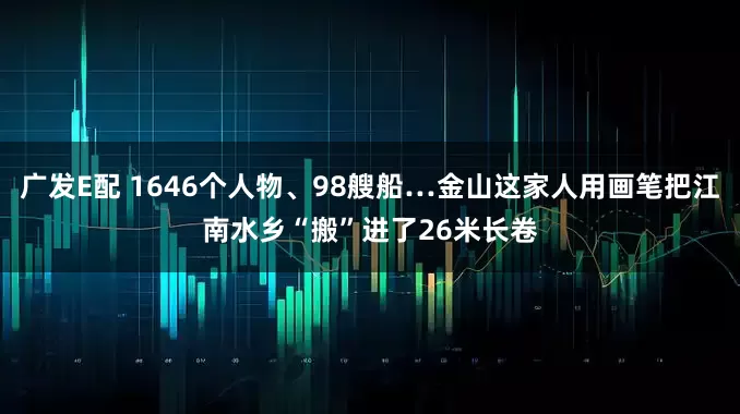 广发E配 1646个人物、98艘船…金山这家人用画笔把江南水乡“搬”进了26米长卷
