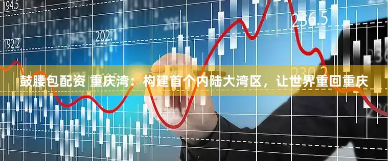 鼓腰包配资 重庆湾：构建首个内陆大湾区，让世界重回重庆