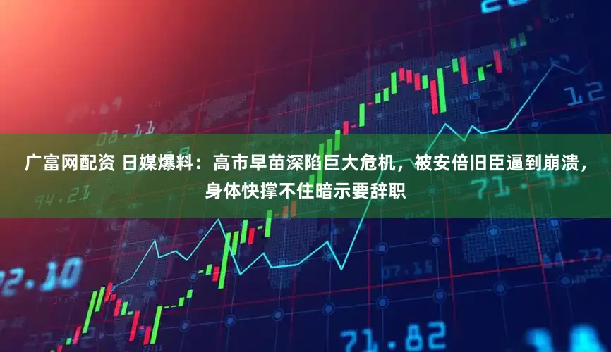 广富网配资 日媒爆料：高市早苗深陷巨大危机，被安倍旧臣逼到崩溃，身体快撑不住暗示要辞职
