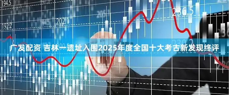 广发配资 吉林一遗址入围2025年度全国十大考古新发现终评
